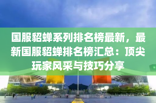 國服貂蟬系列排名榜最新，最新國服貂蟬排名榜匯總：頂尖玩家風(fēng)采與技巧分享