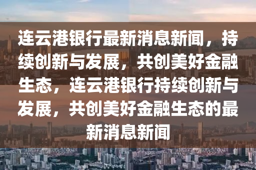 連云港銀行最新消息新聞，持續(xù)創(chuàng)新與發(fā)展，共創(chuàng)美好金融生態(tài)，連云港銀行持續(xù)創(chuàng)新與發(fā)展，共創(chuàng)美好金融生態(tài)的最新消息新聞