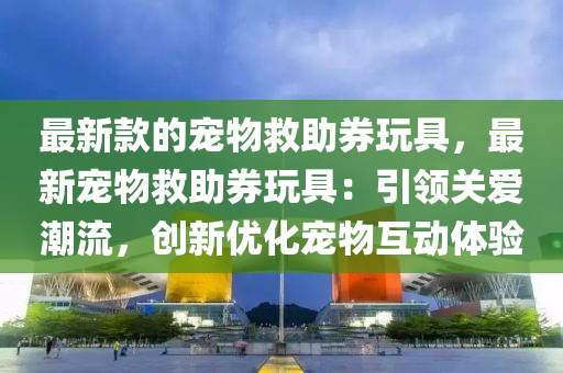 最新款的寵物救助券玩具，最新寵物救助券玩具：引領(lǐng)關(guān)愛潮流，創(chuàng)新優(yōu)化寵物互動體驗