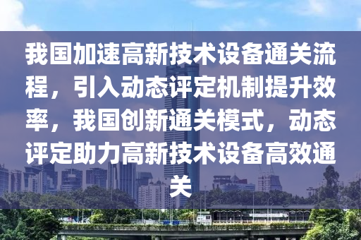 我國加速高新技術(shù)設(shè)備通關(guān)流程，引入動態(tài)評定機制提升效率，我國創(chuàng)新通關(guān)模式，動態(tài)評定助力高新技術(shù)設(shè)備高效通關(guān)