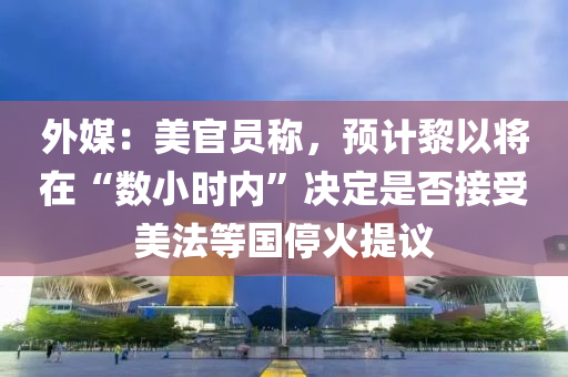 外媒：美官員稱，預(yù)計(jì)黎以將在“數(shù)小時(shí)內(nèi)”決定是否接受美法等國(guó)?；鹛嶙h