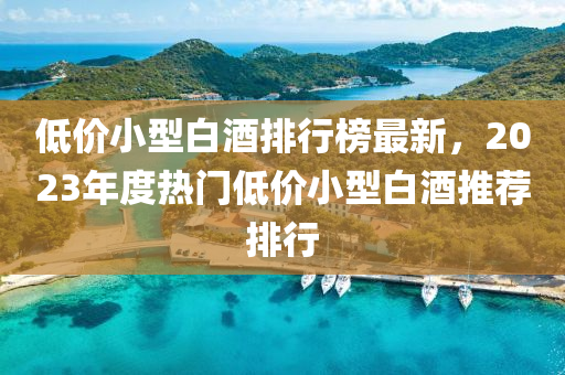 低價小型白酒排行榜最新，2023年度熱門低價小型白酒推薦排行