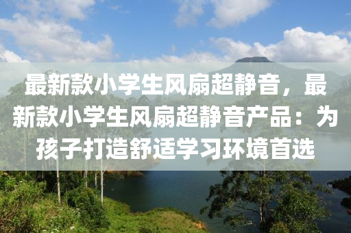 最新款小學(xué)生風(fēng)扇超靜音，最新款小學(xué)生風(fēng)扇超靜音產(chǎn)品：為孩子打造舒適學(xué)習(xí)環(huán)境首選