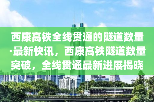 西康高鐵全線貫通的隧道數(shù)量·最新快訊，西康高鐵隧道數(shù)量突破，全線貫通最新進(jìn)展揭曉