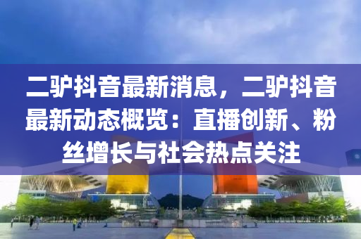 二驢抖音最新消息，二驢抖音最新動(dòng)態(tài)概覽：直播創(chuàng)新、粉絲增長(zhǎng)與社會(huì)熱點(diǎn)關(guān)注