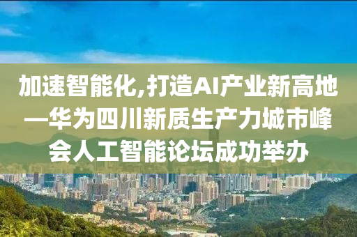 加速智能化,打造AI產業(yè)新高地—華為四川新質生產力城市峰會人工智能論壇成功舉辦