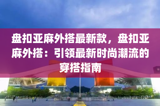 盤扣亞麻外搭最新款，盤扣亞麻外搭：引領最新時尚潮流的穿搭指南