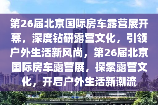 第26屆北京國(guó)際房車(chē)露營(yíng)展開(kāi)幕，深度鉆研露營(yíng)文化，引領(lǐng)戶外生活新風(fēng)尚，第26屆北京國(guó)際房車(chē)露營(yíng)展，探索露營(yíng)文化，開(kāi)啟戶外生活新潮流