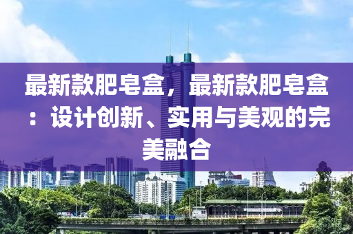 最新款肥皂盒，最新款肥皂盒：設(shè)計(jì)創(chuàng)新、實(shí)用與美觀的完美融合