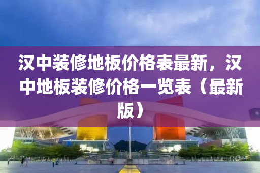 漢中裝修地板價格表最新，漢中地板裝修價格一覽表（最新版）