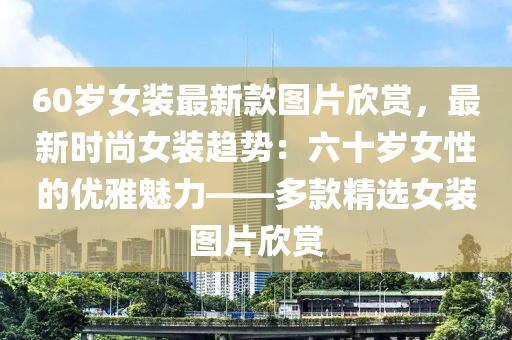 60歲女裝最新款圖片欣賞，最新時(shí)尚女裝趨勢(shì)：六十歲女性的優(yōu)雅魅力——多款精選女裝圖片欣賞