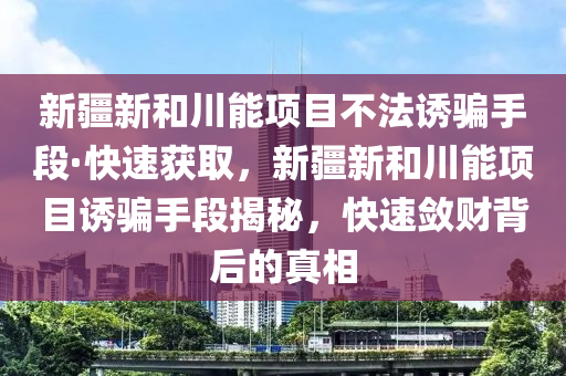 新疆新和川能項(xiàng)目不法誘騙手段·快速獲取，新疆新和川能項(xiàng)目誘騙手段揭秘，快速斂財(cái)背后的真相