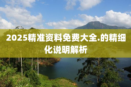 2025精準(zhǔn)資料免費(fèi)大全.的精細(xì)化說明解析
