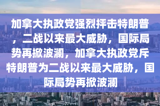 加拿大執(zhí)政黨強(qiáng)烈抨擊特朗普，二戰(zhàn)以來最大威脅，國際局勢再掀波瀾，加拿大執(zhí)政黨斥特朗普為二戰(zhàn)以來最大威脅，國際局勢再掀波瀾