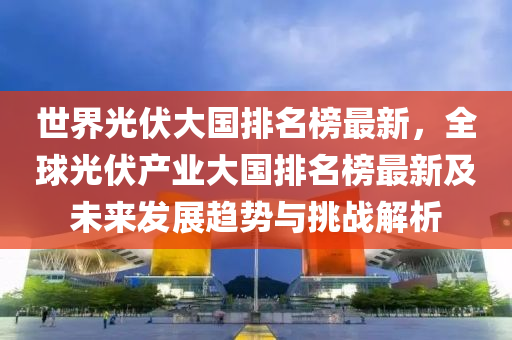 世界光伏大國(guó)排名榜最新，全球光伏產(chǎn)業(yè)大國(guó)排名榜最新及未來(lái)發(fā)展趨勢(shì)與挑戰(zhàn)解析