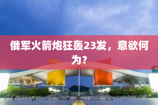 俄軍火箭炮狂轟23發(fā)，意欲何為？