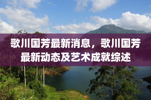 歌川國(guó)芳最新消息，歌川國(guó)芳最新動(dòng)態(tài)及藝術(shù)成就綜述