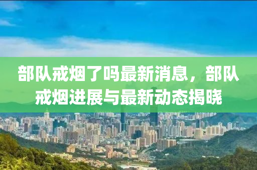 部隊戒煙了嗎最新消息，部隊戒煙進展與最新動態(tài)揭曉