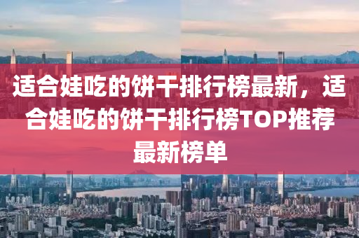 適合娃吃的餅干排行榜最新，適合娃吃的餅干排行榜TOP推薦最新榜單
