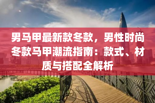男馬甲最新款冬款，男性時(shí)尚冬款馬甲潮流指南：款式、材質(zhì)與搭配全解析