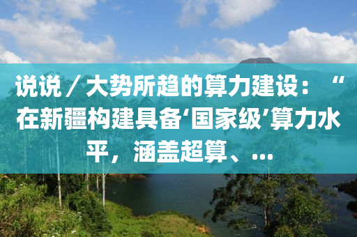說說／大勢所趨的算力建設(shè)：“在新疆構(gòu)建具備‘國家級’算力水平，涵蓋超算、...