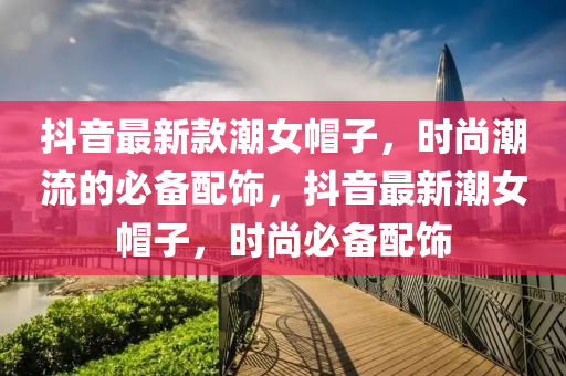 抖音最新款潮女帽子，時尚潮流的必備配飾，抖音最新潮女帽子，時尚必備配飾