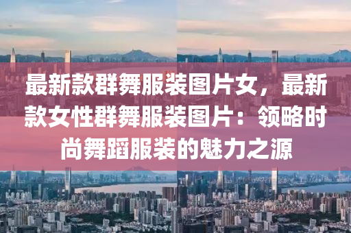 最新款群舞服裝圖片女，最新款女性群舞服裝圖片：領(lǐng)略時(shí)尚舞蹈服裝的魅力之源