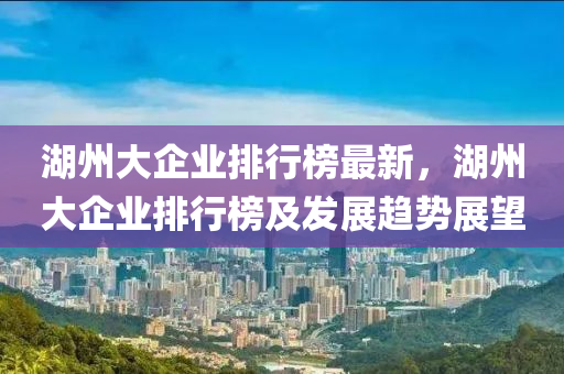 湖州大企業(yè)排行榜最新，湖州大企業(yè)排行榜及發(fā)展趨勢展望