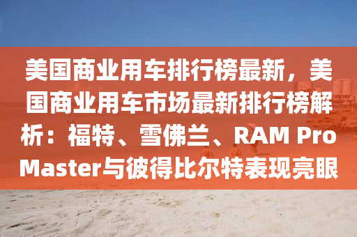 美國商業(yè)用車排行榜最新，美國商業(yè)用車市場最新排行榜解析：福特、雪佛蘭、RAM ProMaster與彼得比爾特表現(xiàn)亮眼