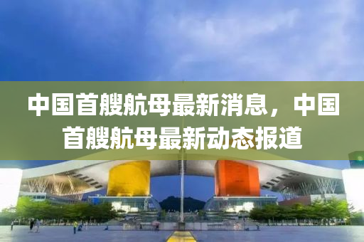 中國(guó)首艘航母最新消息，中國(guó)首艘航母最新動(dòng)態(tài)報(bào)道