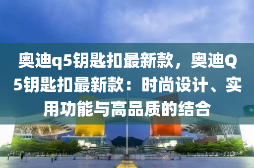 奧迪q5鑰匙扣最新款，奧迪Q5鑰匙扣最新款：時(shí)尚設(shè)計(jì)、實(shí)用功能與高品質(zhì)的結(jié)合