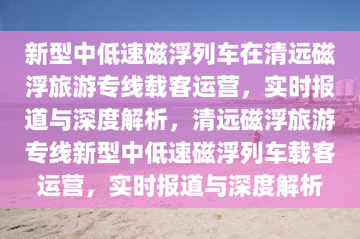 新型中低速磁浮列車在清遠磁浮旅游專線載客運營，實時報道與深度解析，清遠磁浮旅游專線新型中低速磁浮列車載客運營，實時報道與深度解析