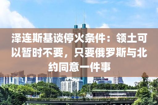 澤連斯基談停火條件：領(lǐng)土可以暫時不要，只要俄羅斯與北約同意一件事