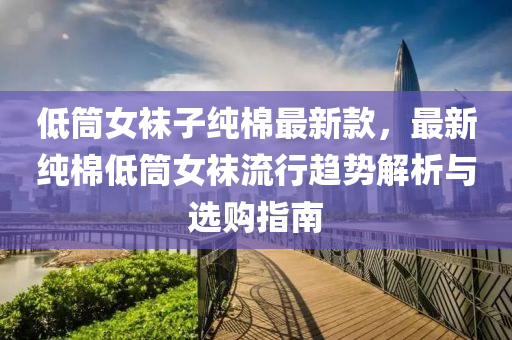 低筒女襪子純棉最新款，最新純棉低筒女襪流行趨勢解析與選購指南