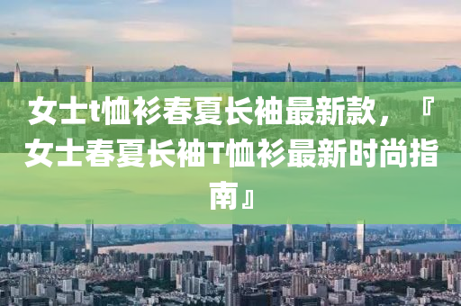女士t恤衫春夏長(zhǎng)袖最新款，『女士春夏長(zhǎng)袖T恤衫最新時(shí)尚指南』
