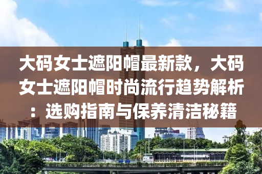 大碼女士遮陽帽最新款，大碼女士遮陽帽時(shí)尚流行趨勢解析：選購指南與保養(yǎng)清潔秘籍