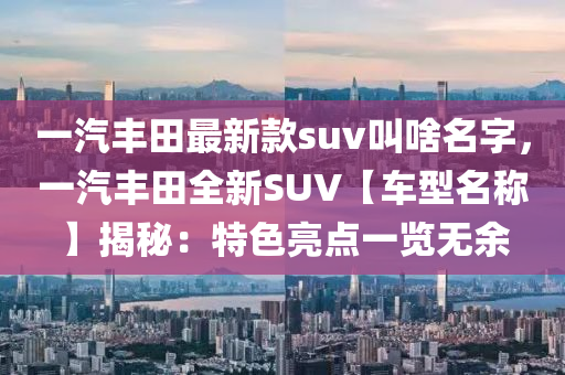 一汽豐田最新款suv叫啥名字，一汽豐田全新SUV【車型名稱】揭秘：特色亮點(diǎn)一覽無余