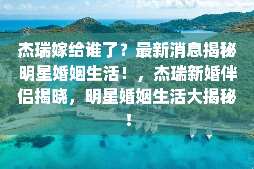 杰瑞嫁給誰了？最新消息揭秘明星婚姻生活！，杰瑞新婚伴侶揭曉，明星婚姻生活大揭秘！
