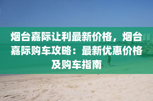 煙臺嘉際讓利最新價格，煙臺嘉際購車攻略：最新優(yōu)惠價格及購車指南