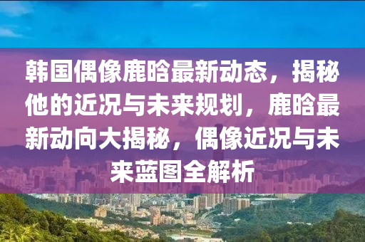 韓國偶像鹿晗最新動(dòng)態(tài)，揭秘他的近況與未來規(guī)劃，鹿晗最新動(dòng)向大揭秘，偶像近況與未來藍(lán)圖全解析