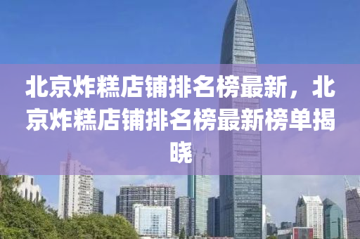 北京炸糕店鋪排名榜最新，北京炸糕店鋪排名榜最新榜單揭曉