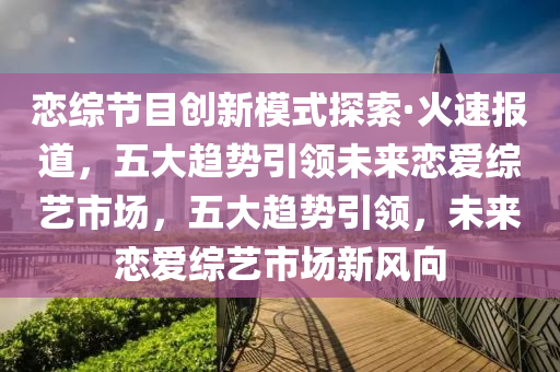 戀綜節(jié)目創(chuàng)新模式探索·火速報道，五大趨勢引領(lǐng)未來戀愛綜藝市場，五大趨勢引領(lǐng)，未來戀愛綜藝市場新風(fēng)向