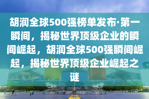 胡潤全球500強(qiáng)榜單發(fā)布·第一瞬間，揭秘世界頂級企業(yè)的瞬間崛起，胡潤全球500強(qiáng)瞬間崛起，揭秘世界頂級企業(yè)崛起之謎