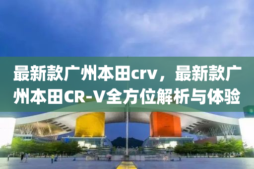 最新款廣州本田crv，最新款廣州本田CR-V全方位解析與體驗
