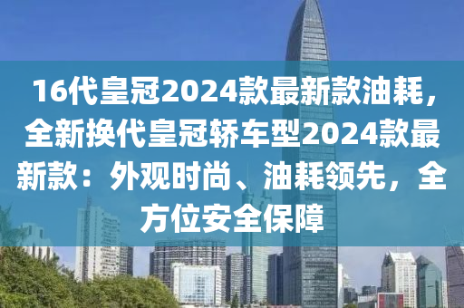 16代皇冠2024款最新款油耗，全新?lián)Q代皇冠轎車型2024款最新款：外觀時尚、油耗領(lǐng)先，全方位安全保障