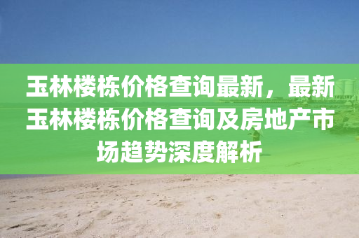 玉林樓棟價格查詢最新，最新玉林樓棟價格查詢及房地產(chǎn)市場趨勢深度解析
