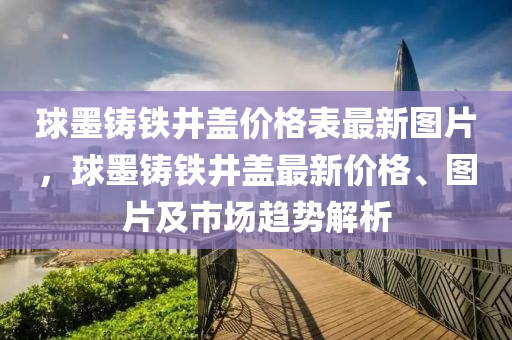 球墨鑄鐵井蓋價(jià)格表最新圖片，球墨鑄鐵井蓋最新價(jià)格、圖片及市場(chǎng)趨勢(shì)解析