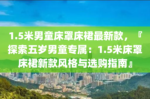 1.5米男童床罩床裙最新款，『探索五歲男童專屬：1.5米床罩床裙新款風(fēng)格與選購指南』