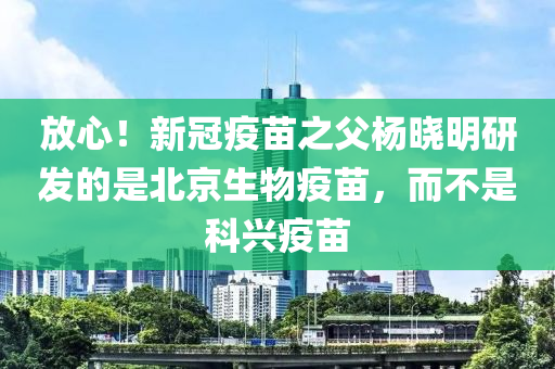 放心！新冠疫苗之父楊曉明研發(fā)的是北京生物疫苗，而不是科興疫苗