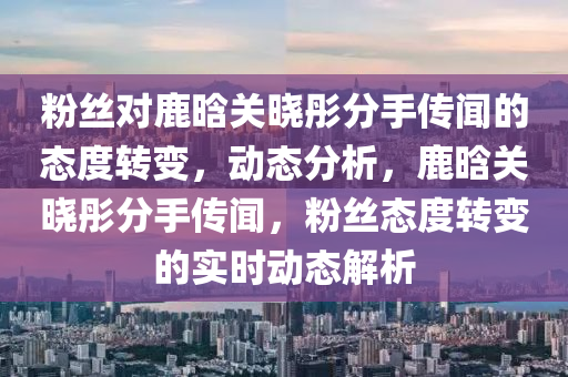 粉絲對鹿晗關(guān)曉彤分手傳聞的態(tài)度轉(zhuǎn)變，動態(tài)分析，鹿晗關(guān)曉彤分手傳聞，粉絲態(tài)度轉(zhuǎn)變的實時動態(tài)解析